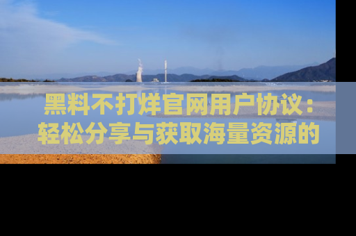 黑料不打烊官网用户协议：轻松分享与获取海量资源的方法