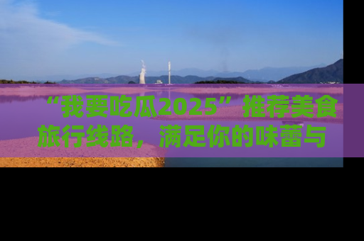 “我要吃瓜2025”推荐美食旅行线路，满足你的味蕾与好奇心
