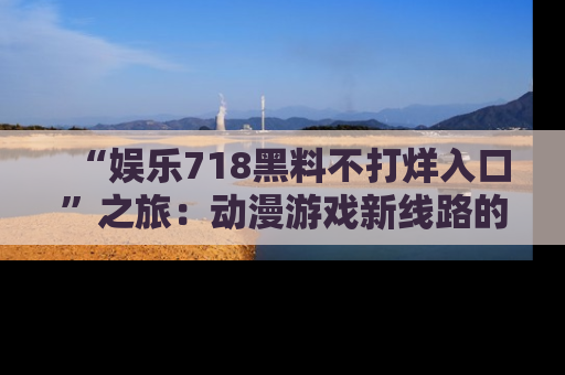 “娱乐718黑料不打烊入口”之旅：动漫游戏新线路的耀眼内幕曝光！