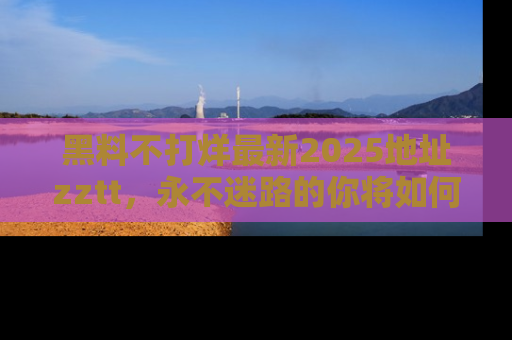 黑料不打烊最新2025地址zztt，永不迷路的你将如何撕开真相的面纱？