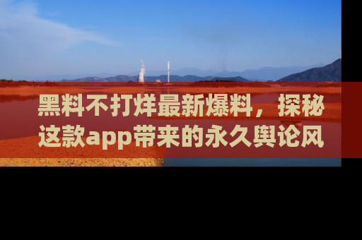 黑料不打烊最新爆料，探秘这款app带来的永久舆论风暴