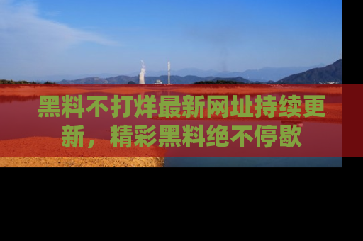 黑料不打烊最新网址持续更新，精彩黑料绝不停歇