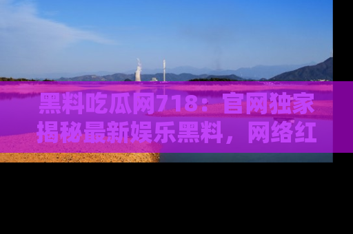 黑料吃瓜网718：官网独家揭秘最新娱乐黑料，网络红人齐聚一堂！