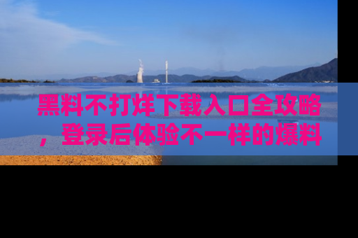 黑料不打烊下载入口全攻略，登录后体验不一样的爆料乐趣！