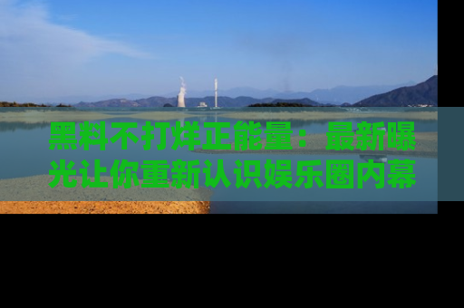黑料不打烊正能量：最新曝光让你重新认识娱乐圈内幕！