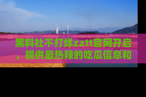 黑料社不打烊zztt官网开启，提供最热辣的吃瓜信息和黑料分享！