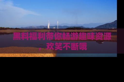 黑料福利带你畅游趣味资源，欢笑不断哦