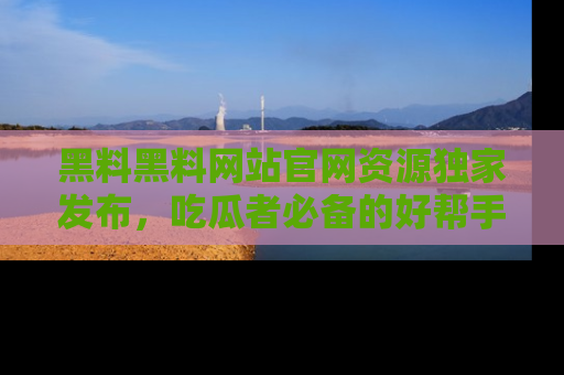 黑料黑料网站官网资源独家发布，吃瓜者必备的好帮手