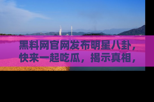 黑料网官网发布明星八卦，快来一起吃瓜，揭示真相，乐趣无穷！
