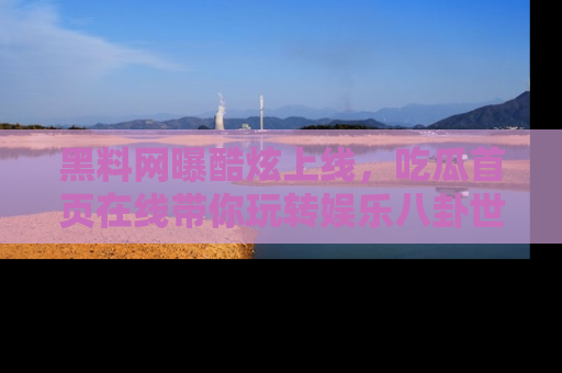 黑料网曝酷炫上线，吃瓜首页在线带你玩转娱乐八卦世界
