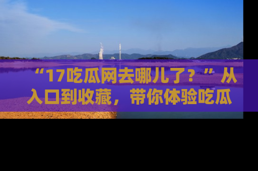 “17吃瓜网去哪儿了?”从入口到收藏,带你体验吃瓜新风潮!