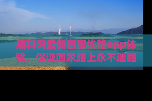 黑料网最新回家线路app体验，保证回家路上永不迷路顺畅