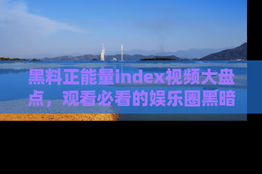 黑料正能量index视频大盘点，观看必看的娱乐圈黑暗与光明！