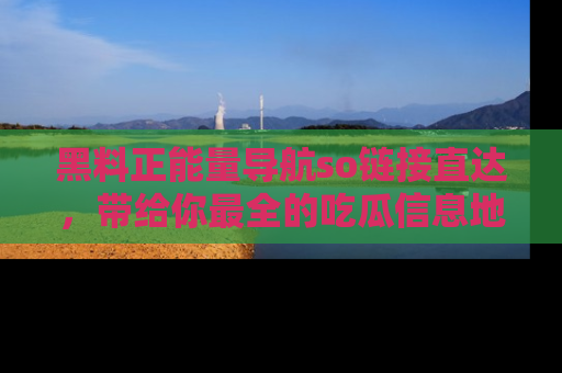 黑料正能量导航so链接直达，带给你最全的吃瓜信息地址，快来一起分享吧！