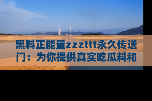 黑料正能量zzzttt永久传送门：为你提供真实吃瓜料和积极向上的能量