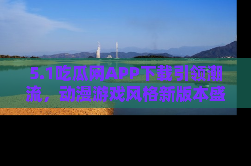 5.1吃瓜网APP下载引领潮流,动漫游戏风格新版本盛情发布!