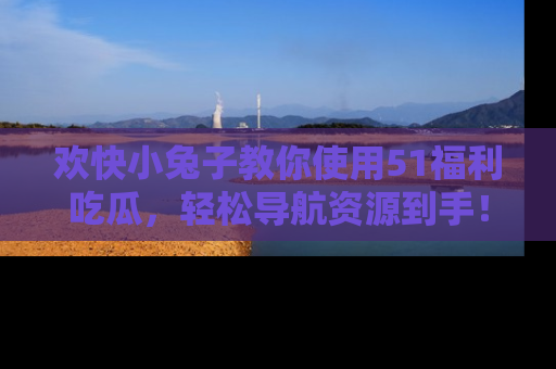 欢快小兔子教你使用51福利吃瓜，轻松导航资源到手！