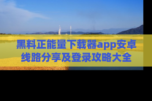 黑料正能量下载器app安卓线路分享及登录攻略大全