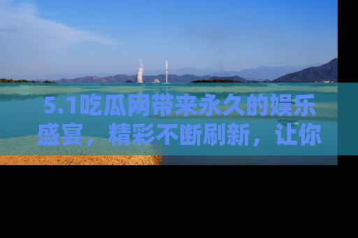 5.1吃瓜网带来永久的娱乐盛宴,精彩不断刷新,让你乐在其中