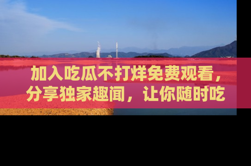 加入吃瓜不打烊免费观看，分享独家趣闻，让你随时吃瓜不停！