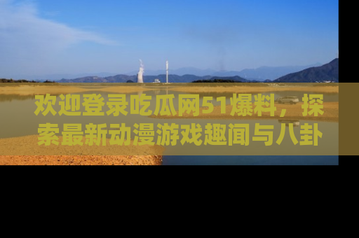欢迎登录吃瓜网51爆料，探索最新动漫游戏趣闻与八卦！