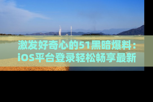 激发好奇心的51黑暗爆料：iOS平台登录轻松畅享最新八卦，刷新你的宠儿清单！