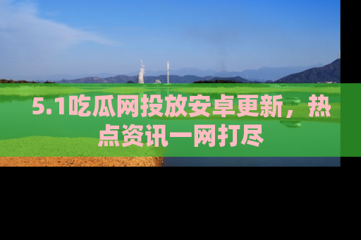 5.1吃瓜网投放安卓更新,热点资讯一网打尽