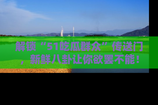 解锁“51吃瓜群众”传送门，新鲜八卦让你欲罢不能！