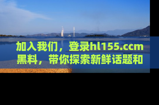 加入我们，登录hl155.ccm黑料，带你探索新鲜话题和黑料趣事！