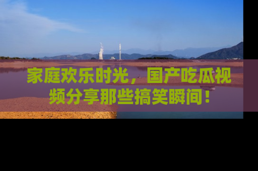 家庭欢乐时光，国产吃瓜视频分享那些搞笑瞬间！
