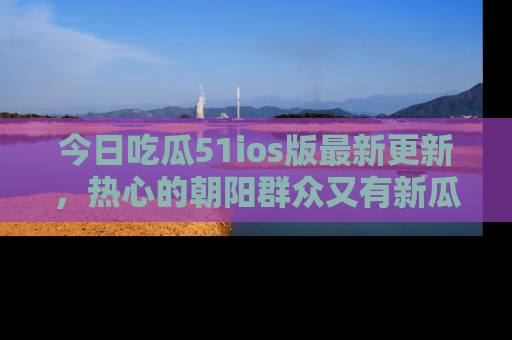 今日吃瓜51ios版最新更新，热心的朝阳群众又有新瓜要分享啦！