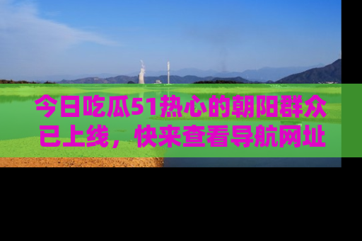 今日吃瓜51热心的朝阳群众已上线，快来查看导航网址，获取最新吃瓜资讯！