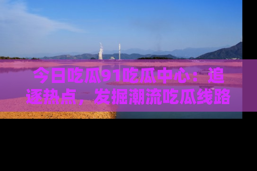 今日吃瓜91吃瓜中心：追逐热点，发掘潮流吃瓜线路！