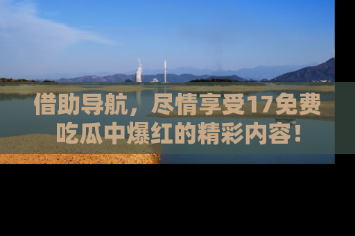 借助导航，尽情享受17免费吃瓜中爆红的精彩内容！