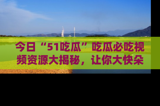 今日“51吃瓜”吃瓜必吃视频资源大揭秘，让你大快朵颐不停口！