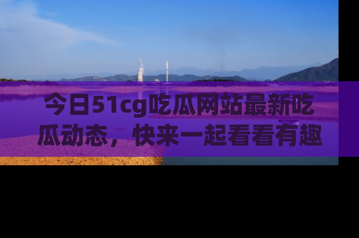 今日51cg吃瓜网站最新吃瓜动态，快来一起看看有趣的事情！