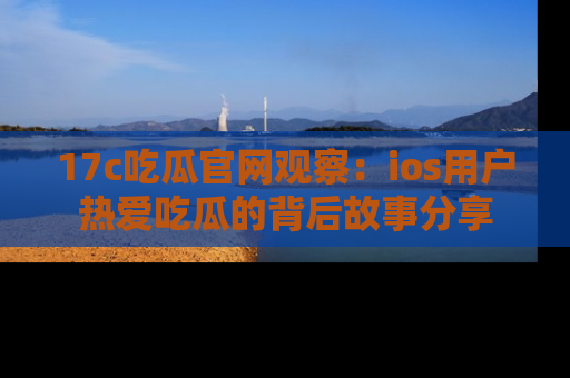 17c吃瓜官网观察：ios用户热爱吃瓜的背后故事分享