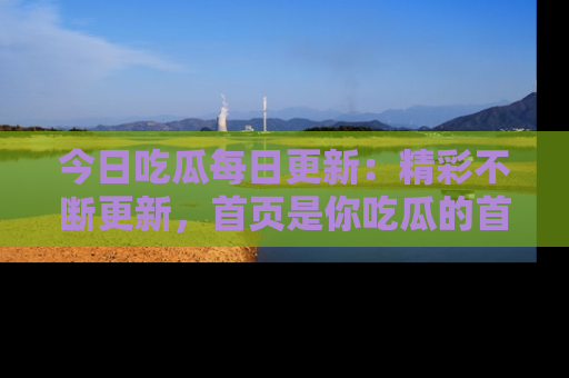 今日吃瓜每日更新：精彩不断更新，首页是你吃瓜的首选！