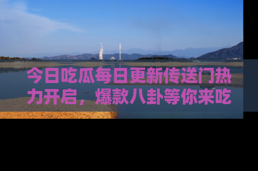今日吃瓜每日更新传送门热力开启，爆款八卦等你来吃瓜