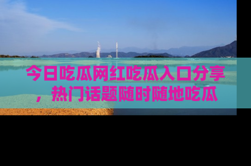 今日吃瓜网红吃瓜入口分享，热门话题随时随地吃瓜