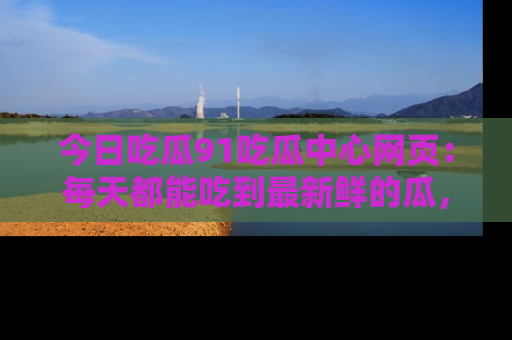 今日吃瓜91吃瓜中心网页：每天都能吃到最新鲜的瓜，八卦互动精彩无限！