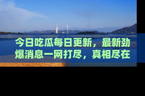 今日吃瓜每日更新，最新劲爆消息一网打尽，真相尽在其中！