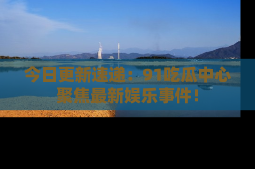 今日更新速递：91吃瓜中心聚焦最新娱乐事件！