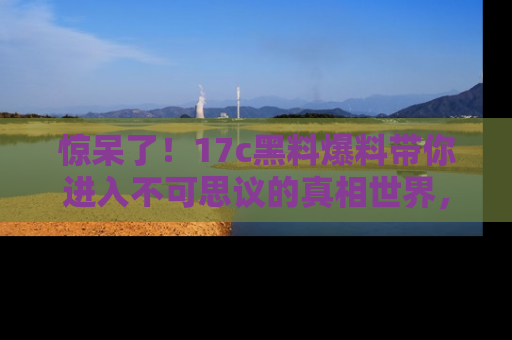惊呆了！17c黑料爆料带你进入不可思议的真相世界，赶快看链接！