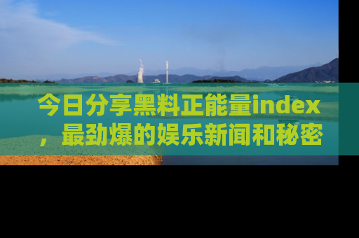 今日分享黑料正能量index，最劲爆的娱乐新闻和秘密等你来发现！