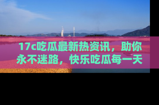 17c吃瓜最新热资讯，助你永不迷路，快乐吃瓜每一天！