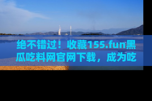 绝不错过！收藏155.fun黑瓜吃料网官网下载，成为吃瓜达人！