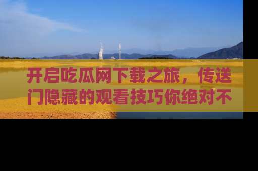 开启吃瓜网下载之旅，传送门隐藏的观看技巧你绝对不能错过！