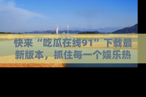 快来“吃瓜在线91”下载最新版本，抓住每一个娱乐热点的精彩瞬间！