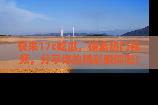 快来17c吃瓜，探索热门视频，分享你的精彩瞬间吧！